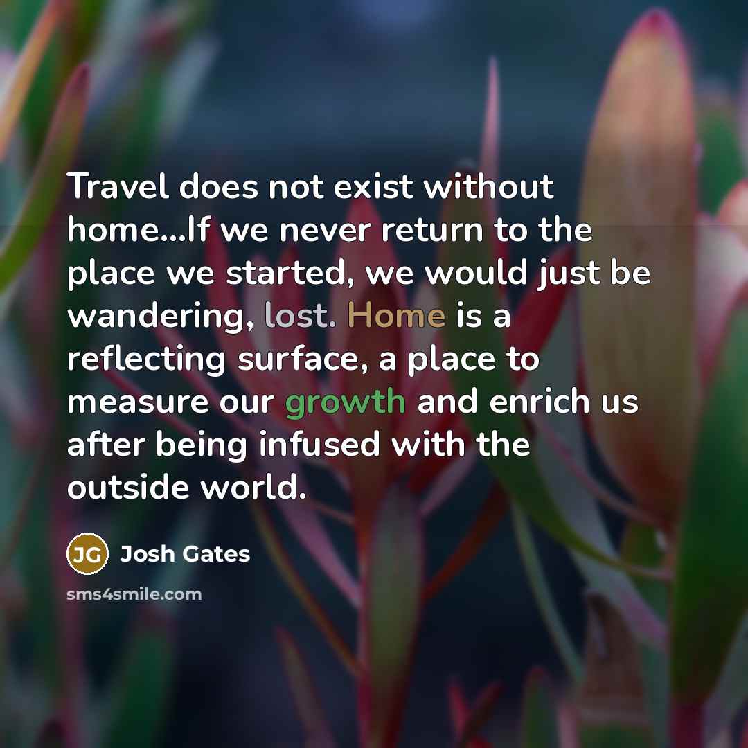 “Travel does not exist without home…If we never return to the place we started, we would just be wandering, lost. Home is a reflecting surface, a place to measure our growth and enrich us after being infused with the outside world.” quote by Josh Gates