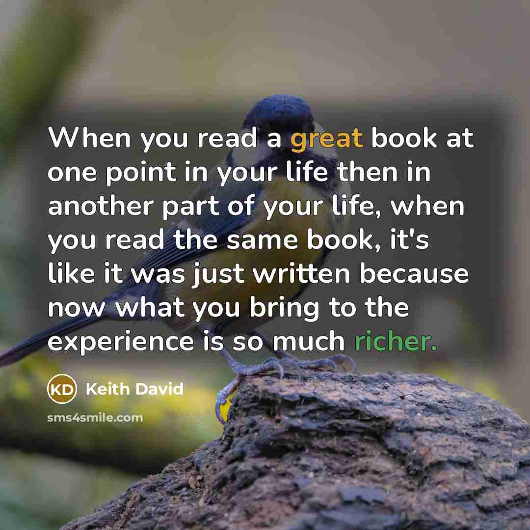 “When you read a great book at one point in your life then in another part of your life, when you read the same book, it's like it was just written because now what you bring to the experience is so much richer.” quote by Keith David
