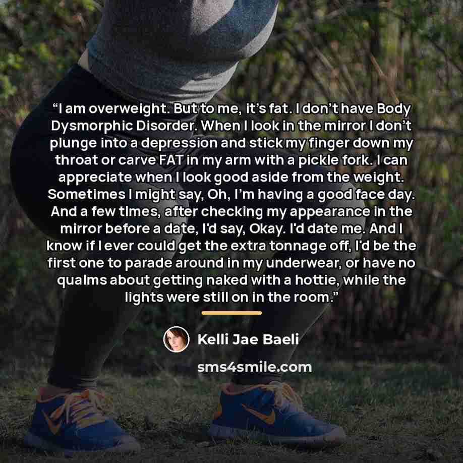 “I am overweight. But to me, it's fat. I don't have Body Dysmorphic Disorder. When I look in the mirror I don't plunge into a depression and stick my finger down my throat or carve FAT in my arm with a pickle fork. I can appreciate when I look good aside from the weight. Sometimes I might say, Oh…” quote by Kelli Jae Baeli