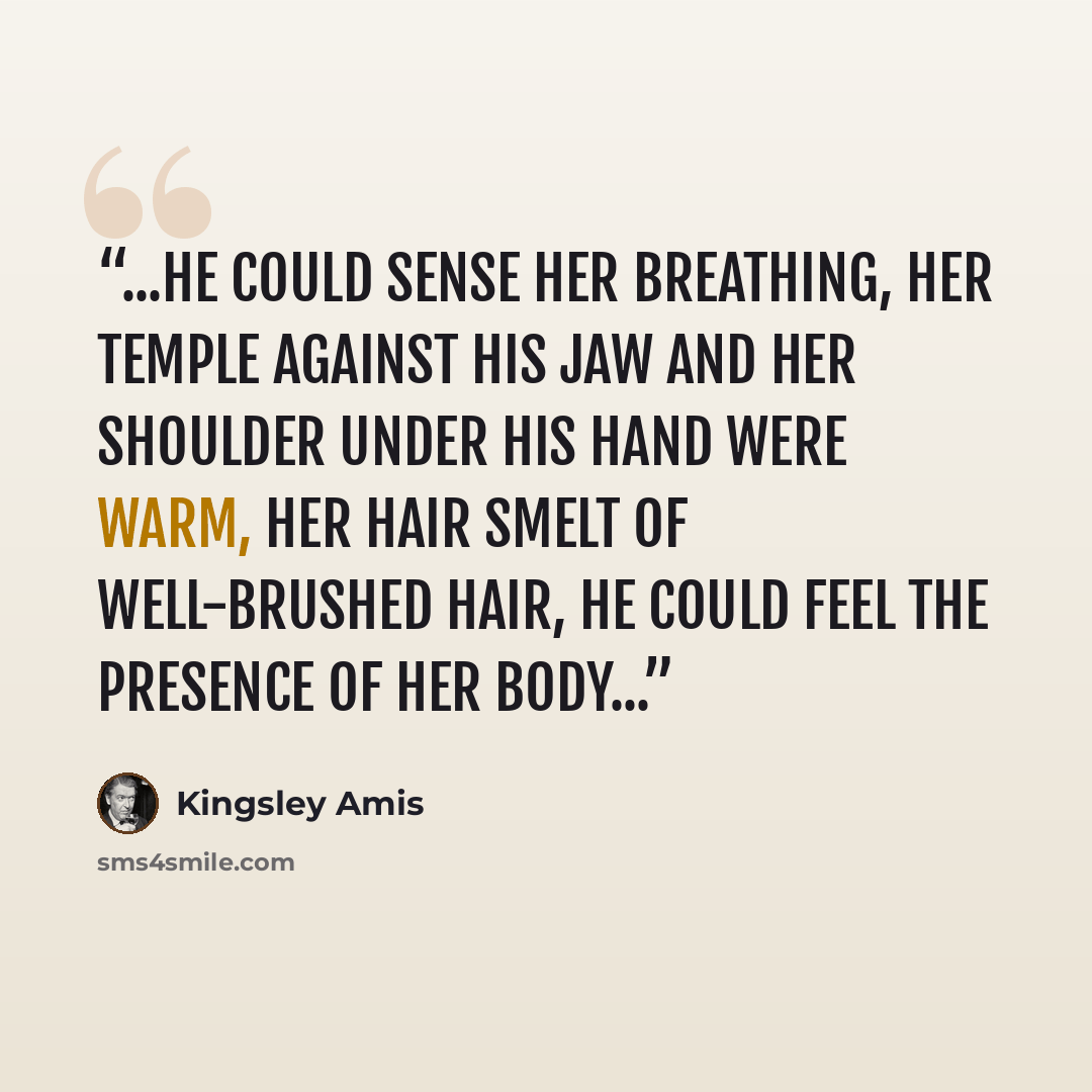 “...he could sense her breathing, her temple against his jaw and her shoulder under his hand were warm, her hair smelt of well-brushed hair, he could feel the presence of her body...” quote by Kingsley Amis