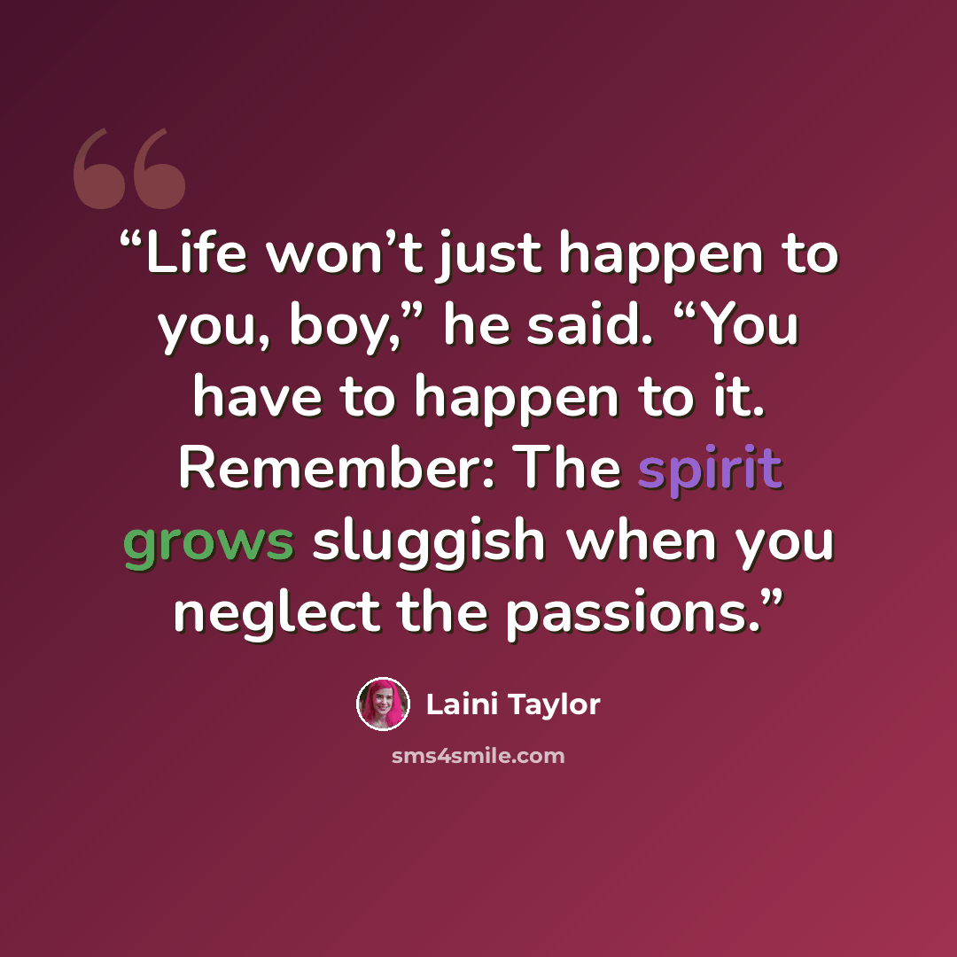 “Life won’t just happen to you, boy,” he said. “You have to happen to it. Remember: The spirit grows sluggish when you neglect the passions.” quote by Laini Taylor