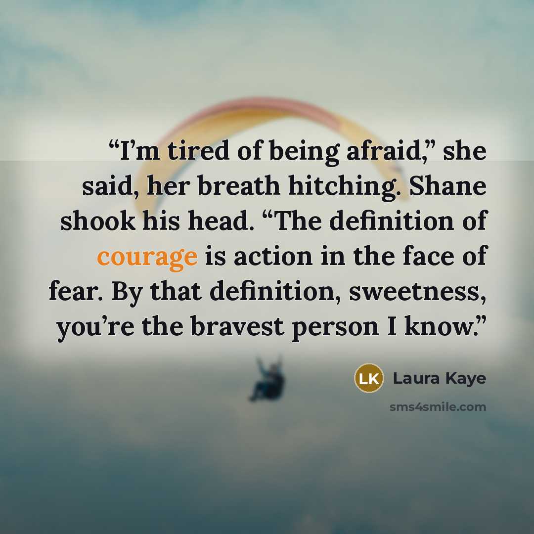 “I’m tired of being afraid,” she said, her breath hitching. Shane shook his head. “The definition of courage is action in the face of fear. By that definition, sweetness, you’re the bravest person I know.” quote by Laura Kaye