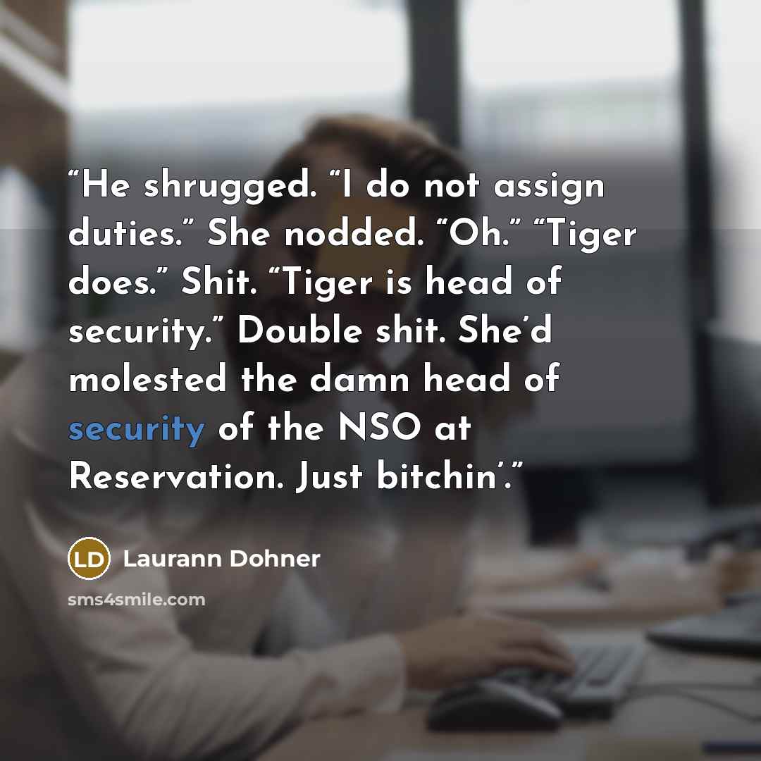 “He shrugged. “I do not assign duties.” She nodded. “Oh.” “Tiger does.” Shit. “Tiger is head of security.” Double shit. She’d molested the damn head of security of the NSO at Reservation. Just bitchin’.” quote by Laurann Dohner