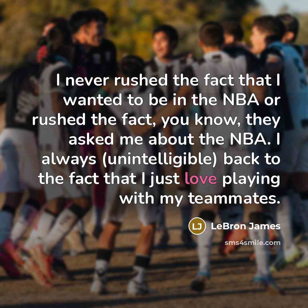 “I never rushed the fact that I wanted to be in the NBA or rushed the fact, you know, they asked me about the NBA. I always (unintelligible) back to the fact that I just love playing with my teammates.” quote by LeBron James