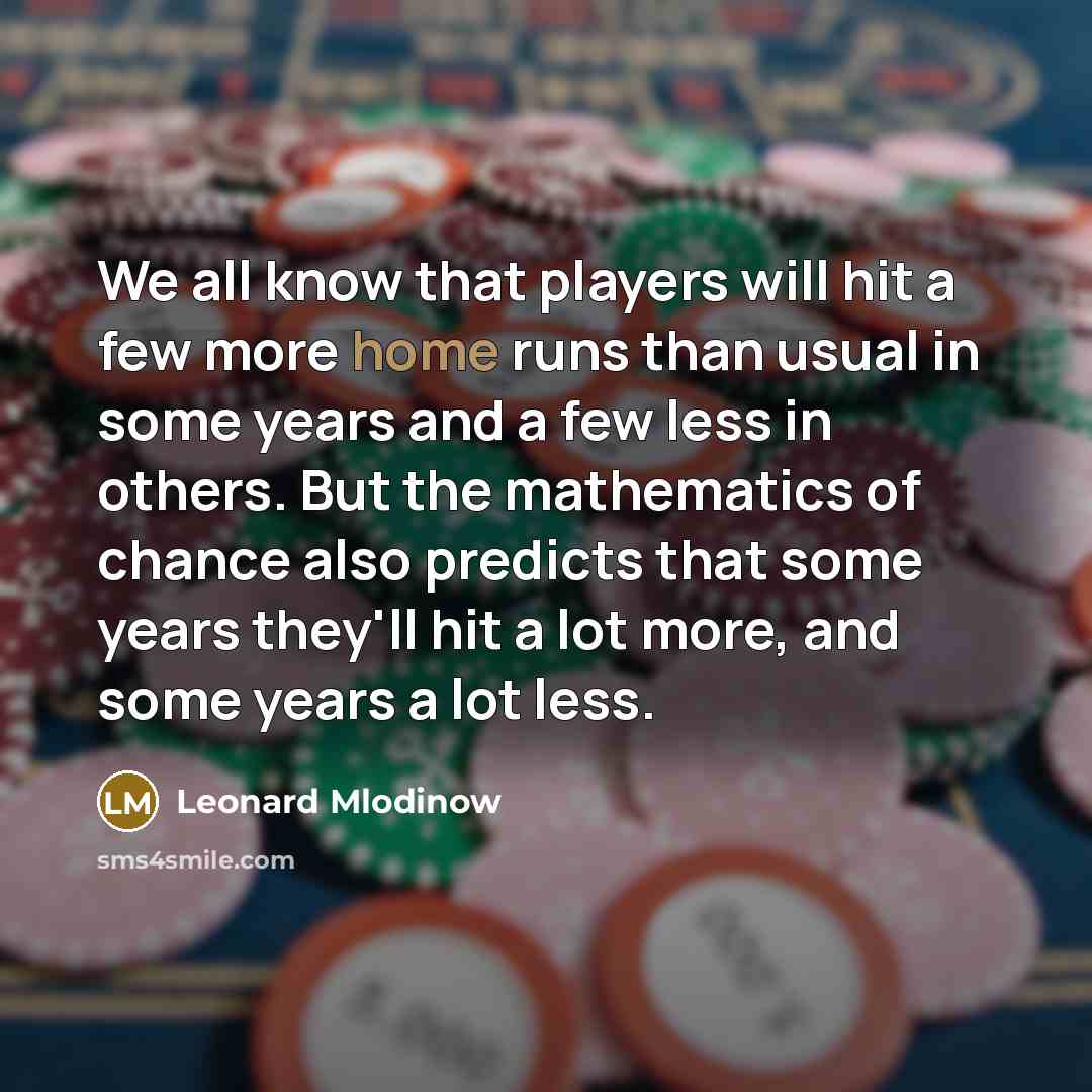 “We all know that players will hit a few more home runs than usual in some years and a few less in others. But the mathematics of chance also predicts that some years they'll hit a lot more, and some years a lot less.” quote by Leonard Mlodinow