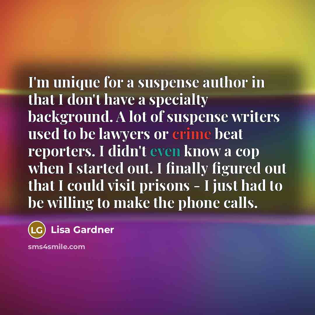 “I'm unique for a suspense author in that I don't have a specialty background. A lot of suspense writers used to be lawyers or crime beat reporters. I didn't even know a cop when I started out. I finally figured out that I could visit prisons - I just had to be willing to make the phone calls.” quote by Lisa Gardner