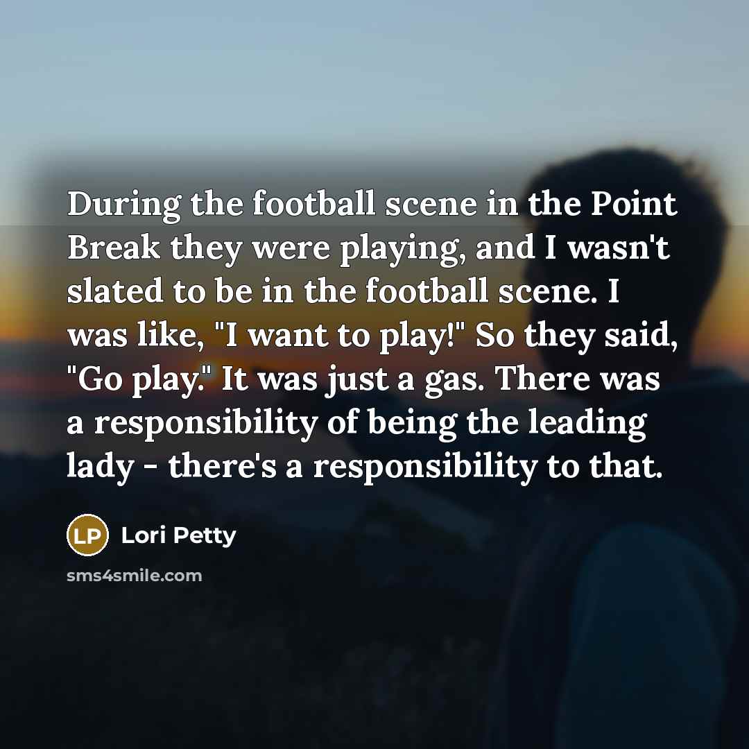 “During the football scene in the Point Break they were playing, and I wasn't slated to be in the football scene. I was like, "I want to play!" So they said, "Go play." It was just a gas. There was a responsibility of being the leading lady - there's a responsibility to that.” quote by Lori Petty