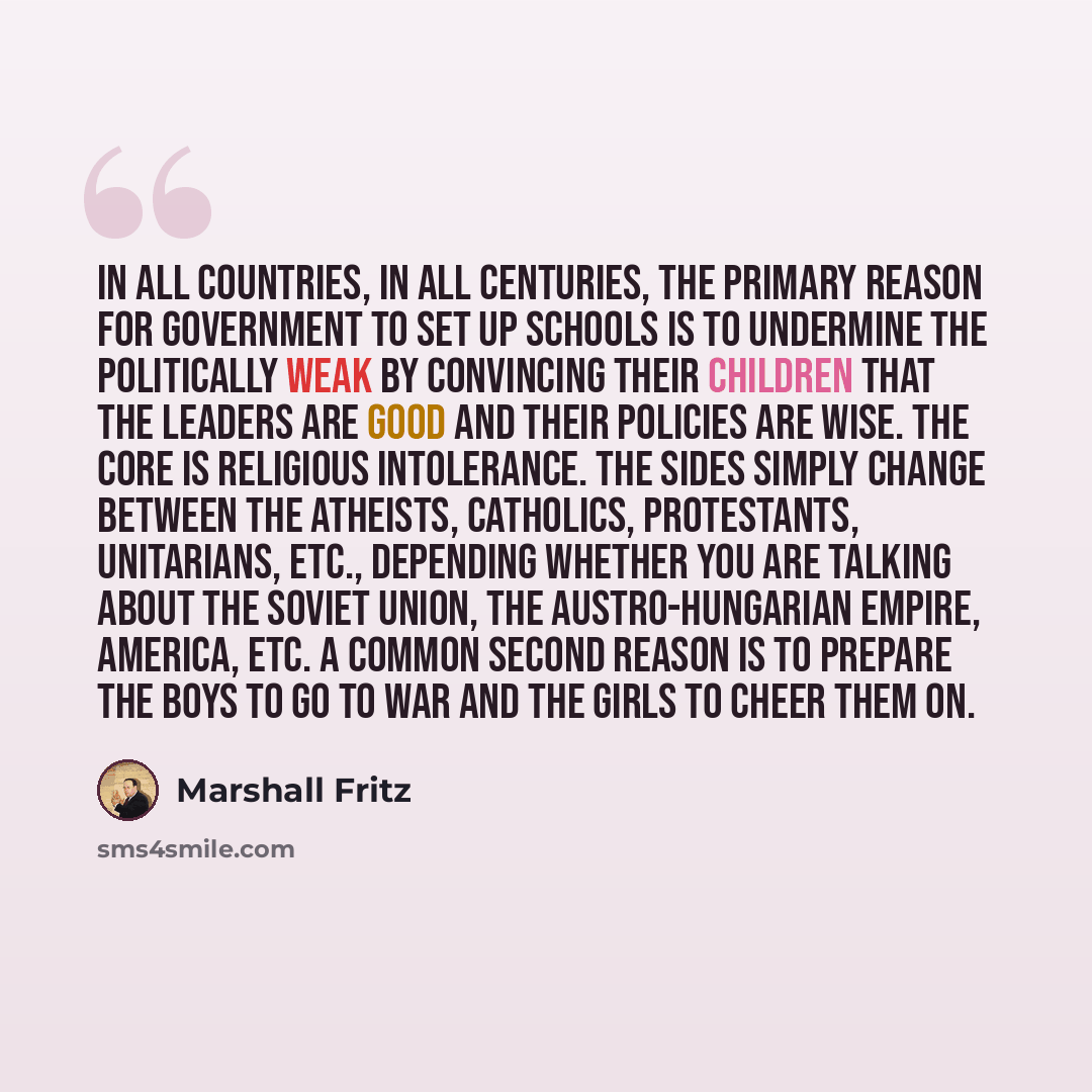 “In all countries, in all centuries, the primary reason for government to set up schools is to undermine the politically weak by convincing their children that the leaders are good and their policies are wise. The core is religious intolerance. The sides simply change between the Atheists…” quote by Marshall Fritz