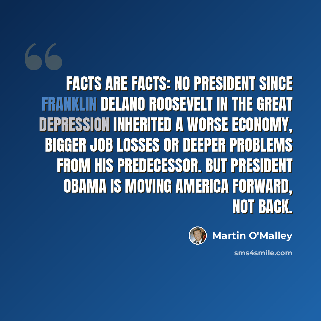 “Facts are facts: No president since Franklin Delano Roosevelt in the Great Depression inherited a worse economy, bigger job losses or deeper problems from his predecessor. But President Obama is moving America forward, not back.” quote by Martin O'Malley