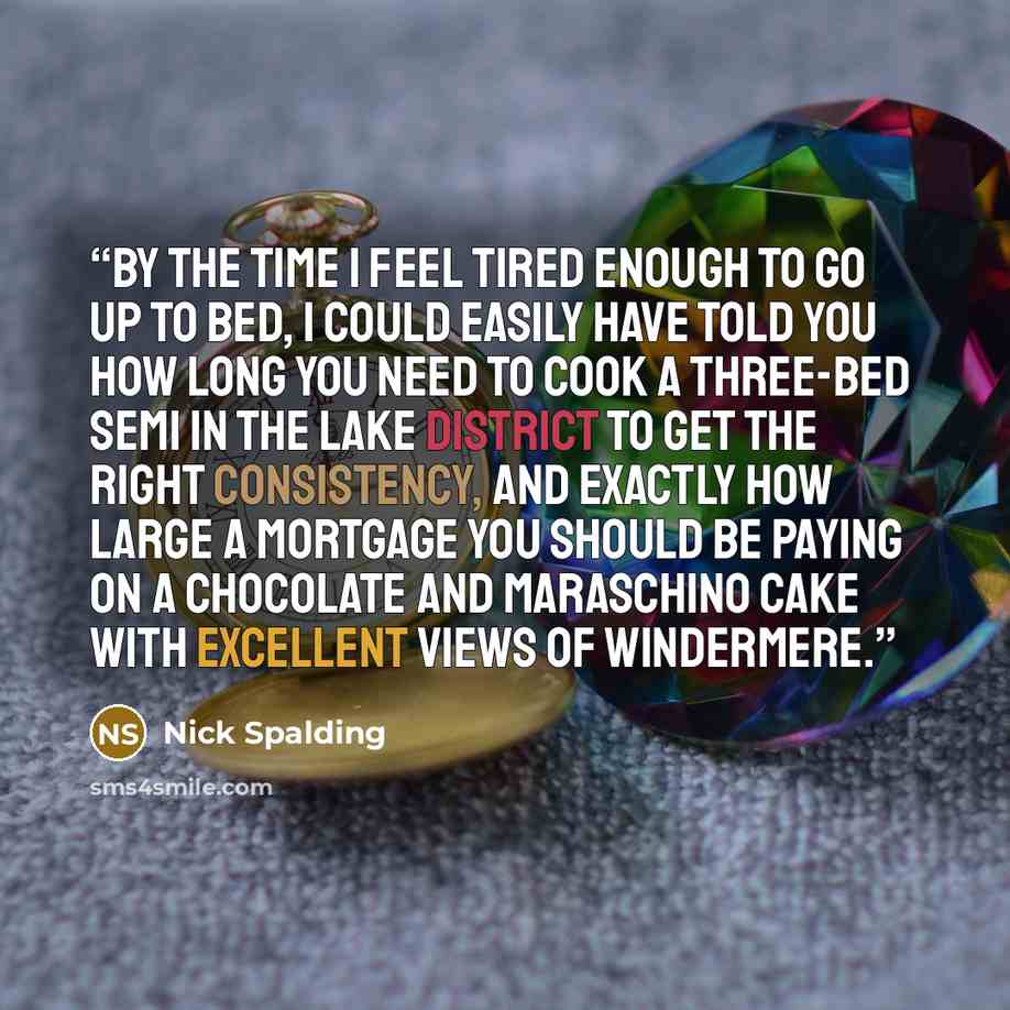 “By the time I feel tired enough to go up to bed, I could easily have told you how long you need to cook a three-bed semi in the Lake District to get the right consistency, and exactly how large a mortgage you should be paying on a chocolate and maraschino cake with excellent views of Windermere.” quote by Nick Spalding