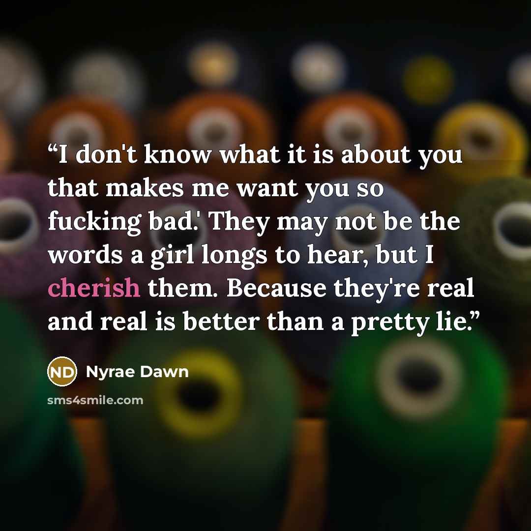 “I don't know what it is about you that makes me want you so fucking bad.' They may not be the words a girl longs to hear, but I cherish them. Because they're real and real is better than a pretty lie.” quote by Nyrae Dawn