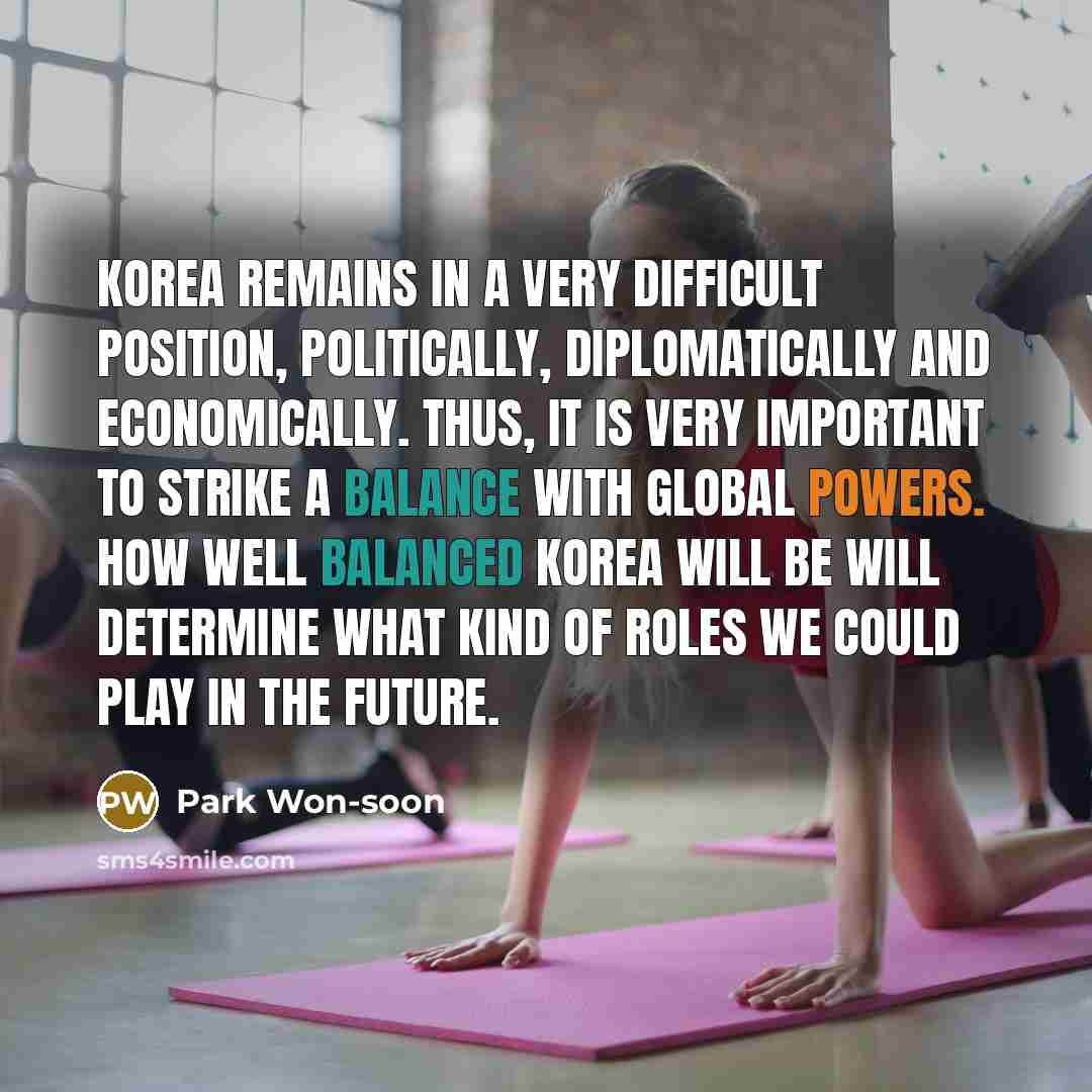 “Korea remains in a very difficult position, politically, diplomatically and economically. Thus, it is very important to strike a balance with global powers. How well balanced Korea will be will determine what kind of roles we could play in the future.” quote by Park Won-soon