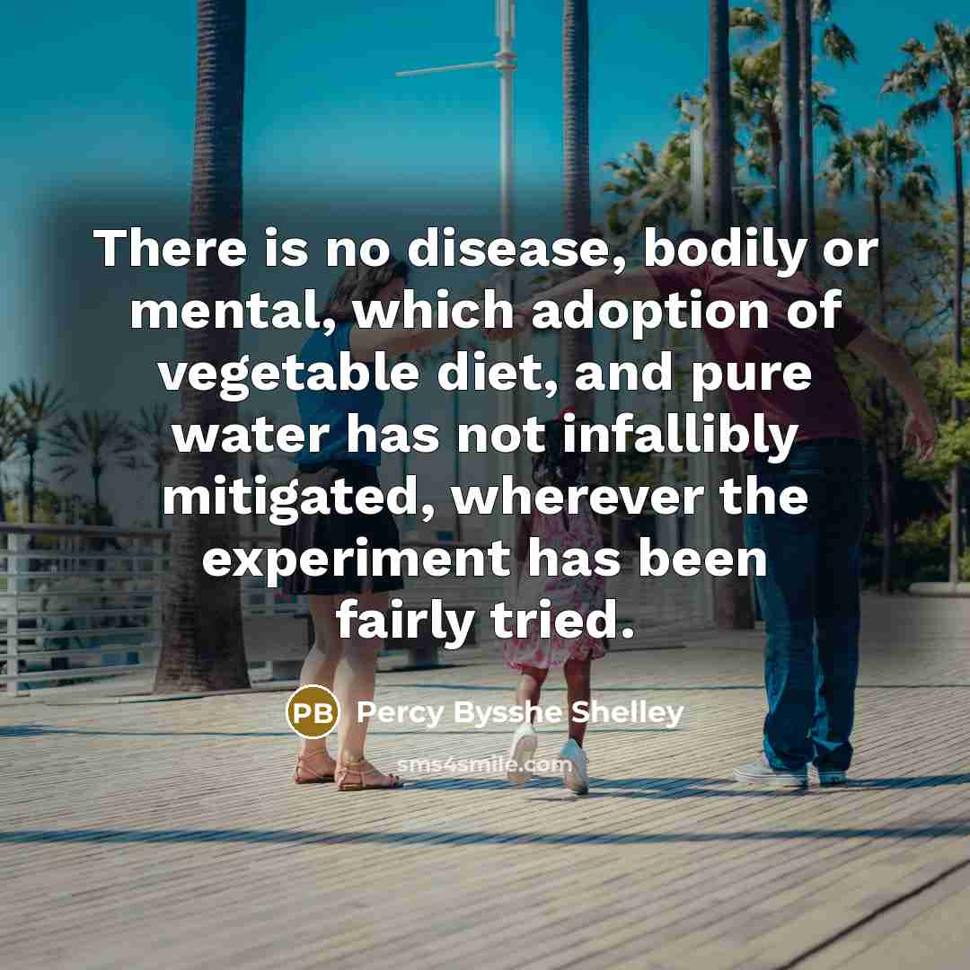 “There is no disease, bodily or mental, which adoption of vegetable diet, and pure water has not infallibly mitigated, wherever the experiment has been fairly tried.” quote by Percy Bysshe Shelley