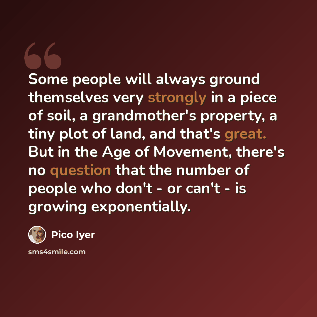 “Some people will always ground themselves very strongly in a piece of soil, a grandmother's property, a tiny plot of land, and that's great. But in the Age of Movement, there's no question that the number of people who don't - or can't - is growing exponentially.” quote by Pico Iyer