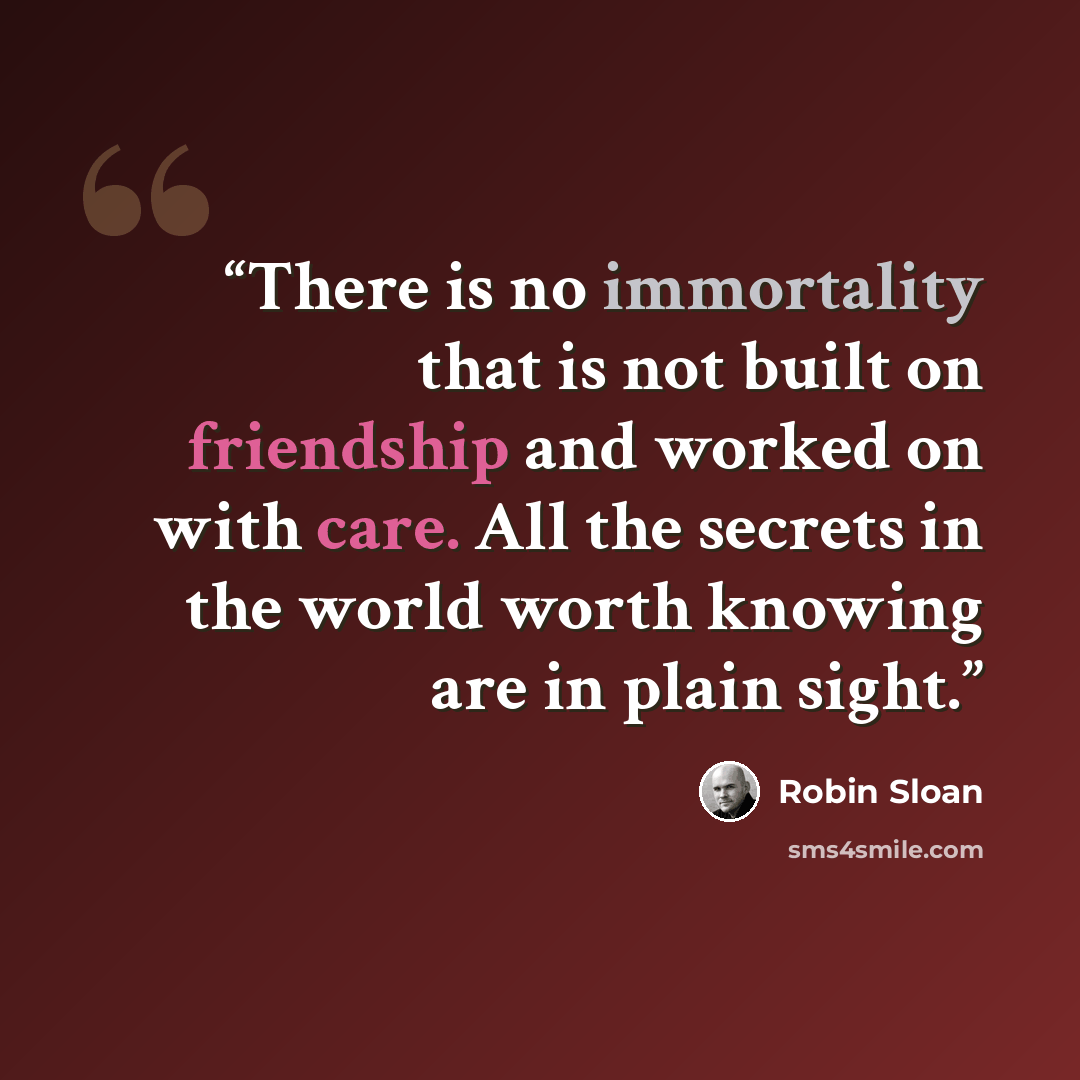 “There is no immortality that is not built on friendship and worked on with care. All the secrets in the world worth knowing are in plain sight.” quote by Robin Sloan
