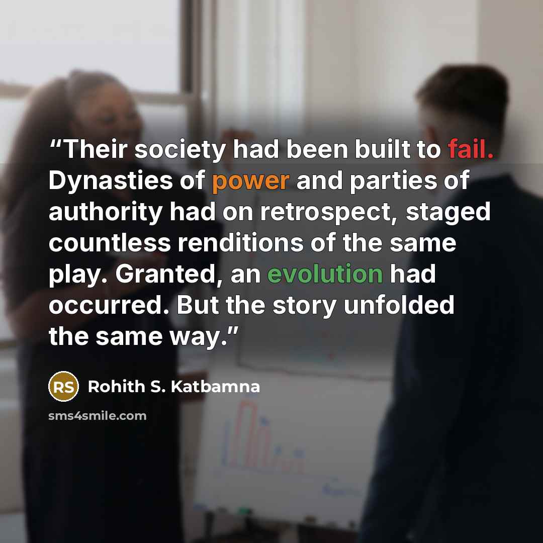 “Their society had been built to fail. Dynasties of power and parties of authority had on retrospect, staged countless renditions of the same play. Granted, an evolution had occurred. But the story unfolded the same way.” quote by Rohith S. Katbamna