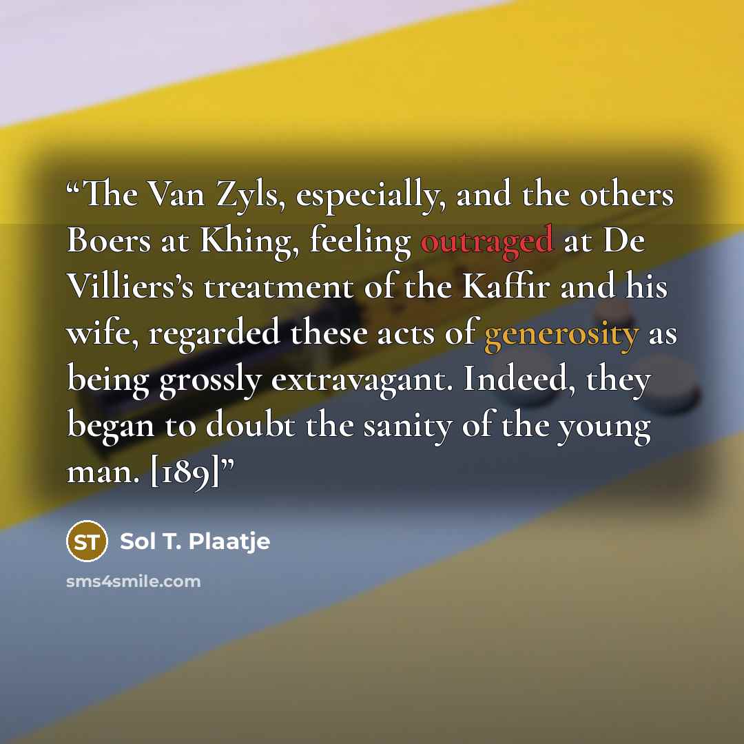 “The Van Zyls, especially, and the others Boers at Khing, feeling outraged at De Villiers’s treatment of the Kaffir and his wife, regarded these acts of generosity as being grossly extravagant. Indeed, they began to doubt the sanity of the young man. [189]” quote by Sol T. Plaatje