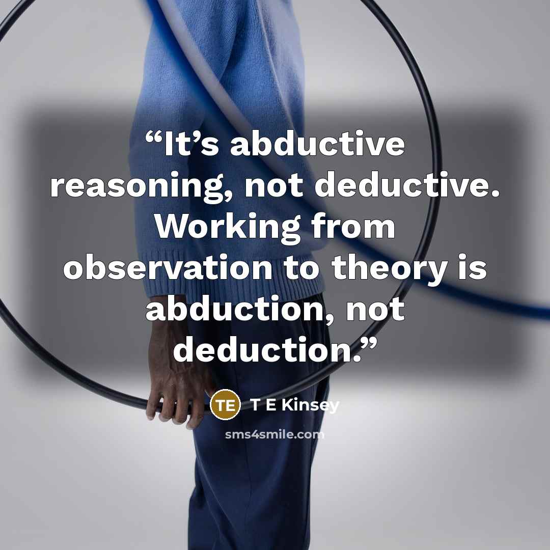 “It’s abductive reasoning, not deductive. Working from observation to theory is abduction, not deduction.” quote by T E Kinsey