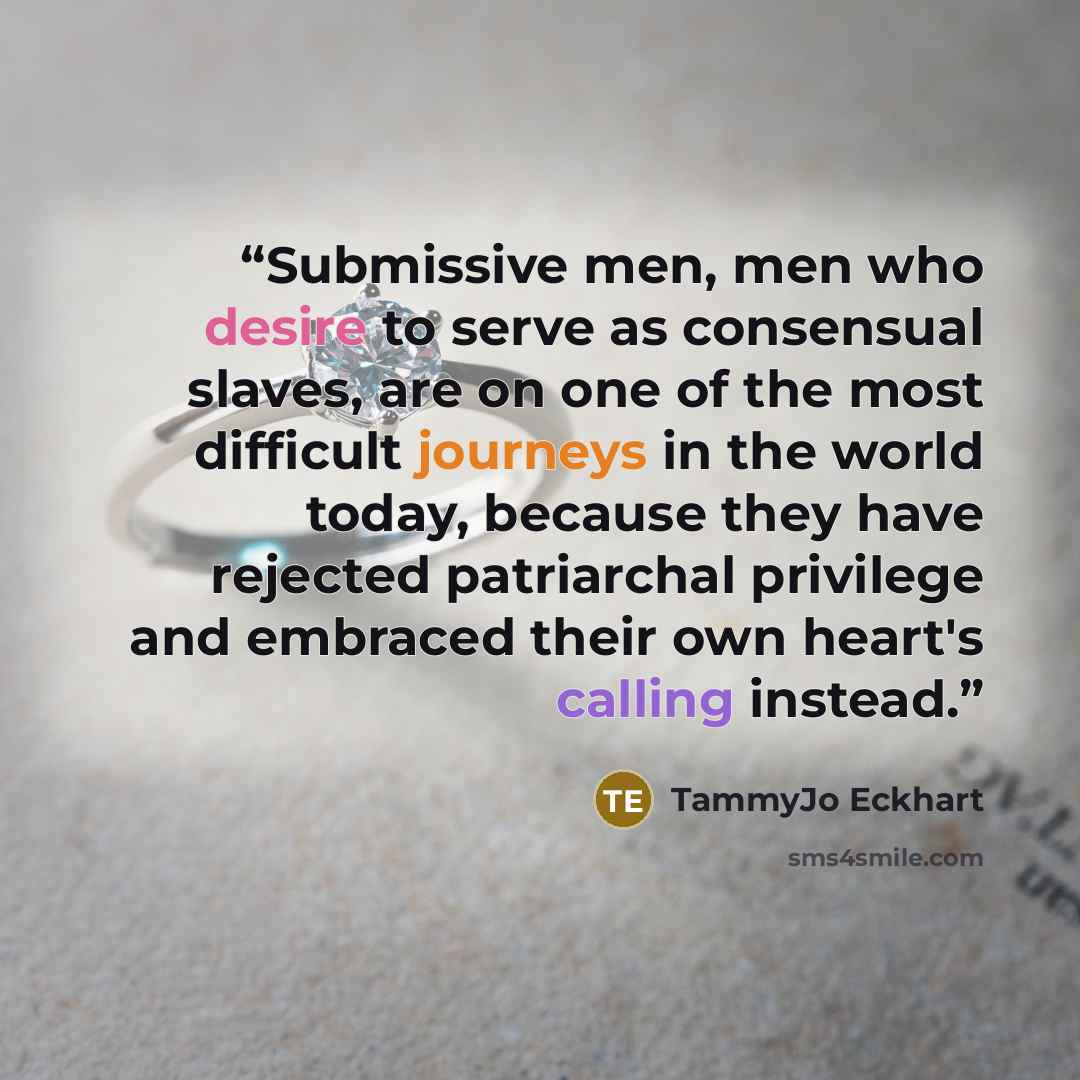 “Submissive men, men who desire to serve as consensual slaves, are on one of the most difficult journeys in the world today, because they have rejected patriarchal privilege and embraced their own heart's calling instead.” quote by TammyJo Eckhart