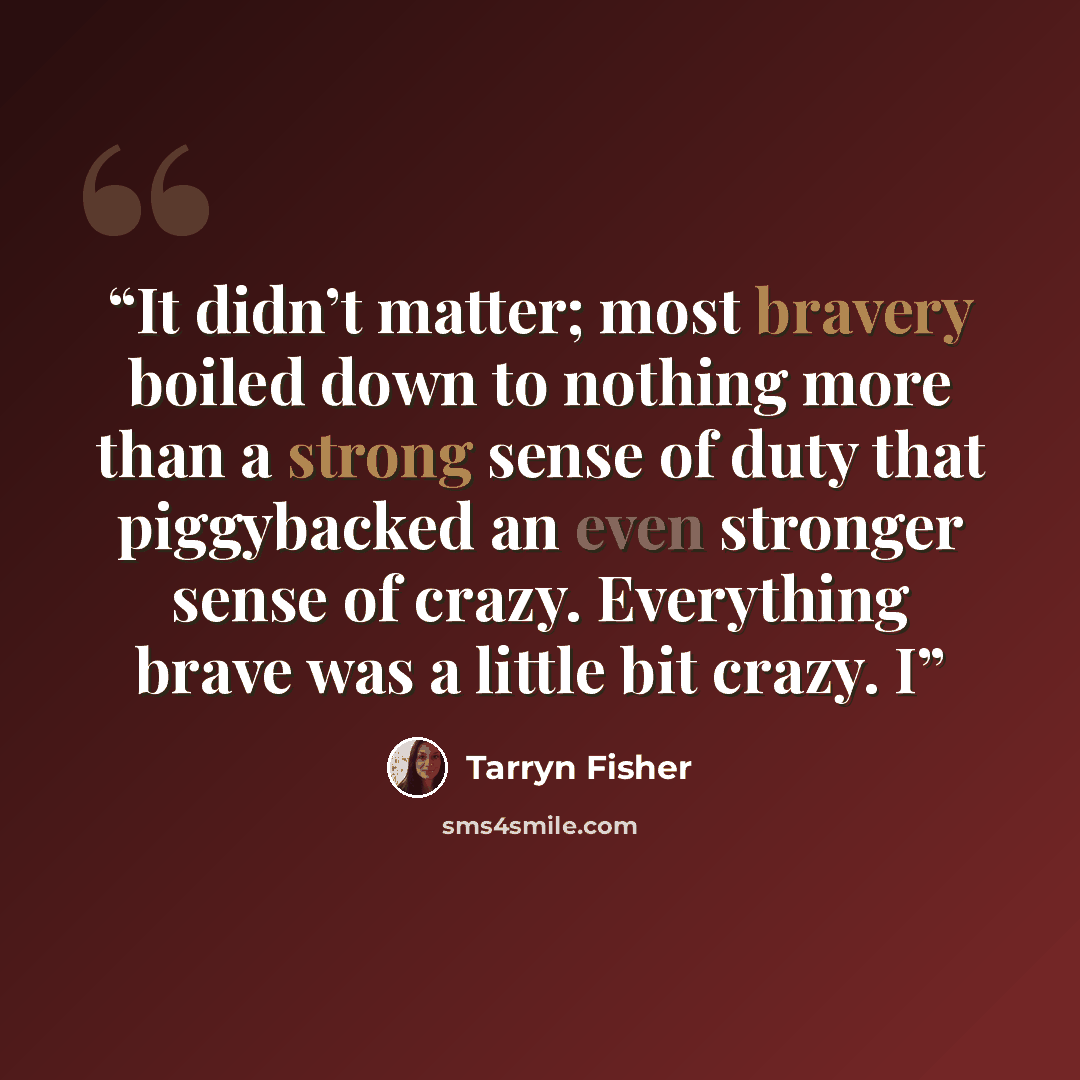 “It didn’t matter; most bravery boiled down to nothing more than a strong sense of duty that piggybacked an even stronger sense of crazy. Everything brave was a little bit crazy. I” quote by Tarryn Fisher