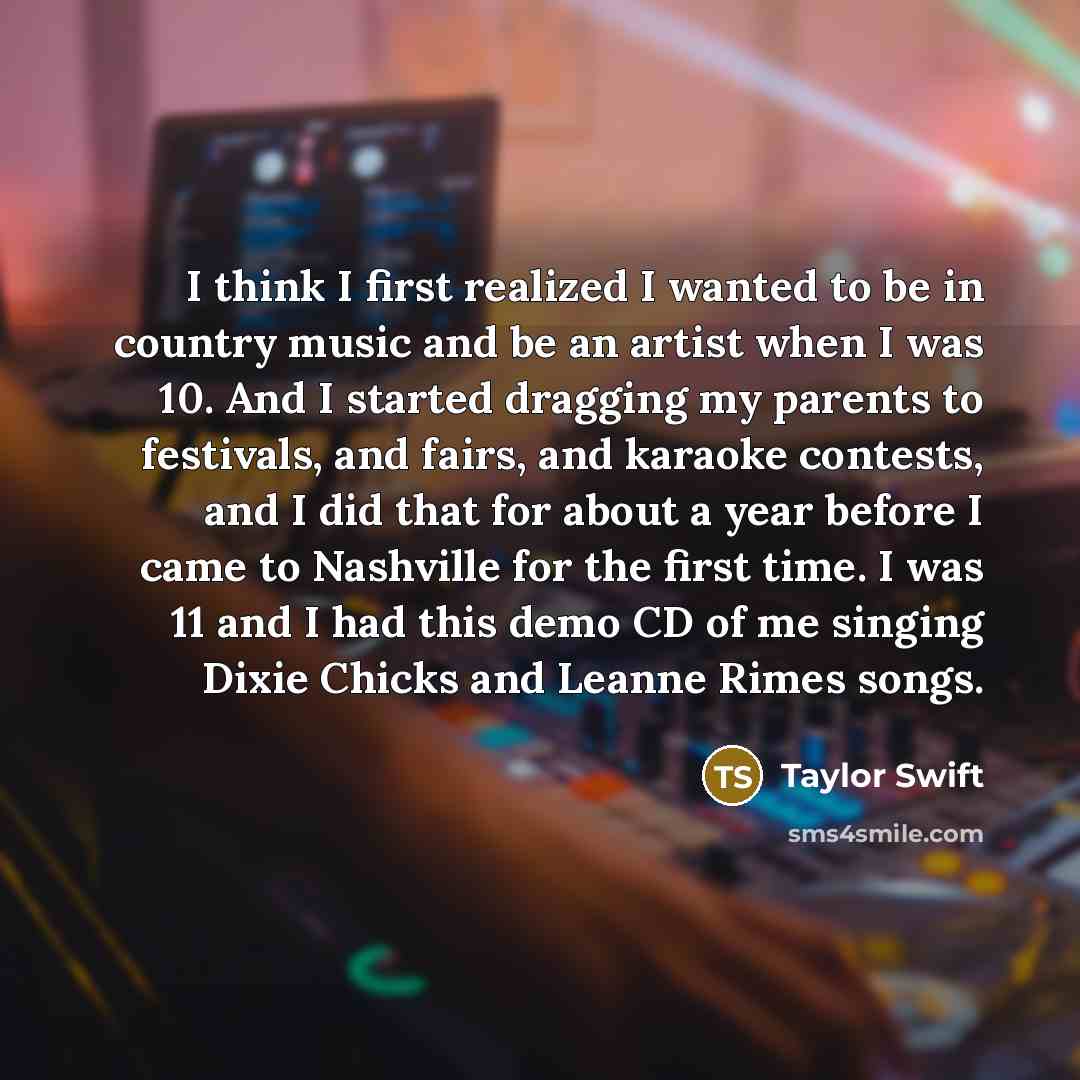 “I think I first realized I wanted to be in country music and be an artist when I was 10. And I started dragging my parents to festivals, and fairs, and karaoke contests, and I did that for about a year before I came to Nashville for the first time. I was 11 and I had this demo CD of me singing…” quote by Taylor Swift