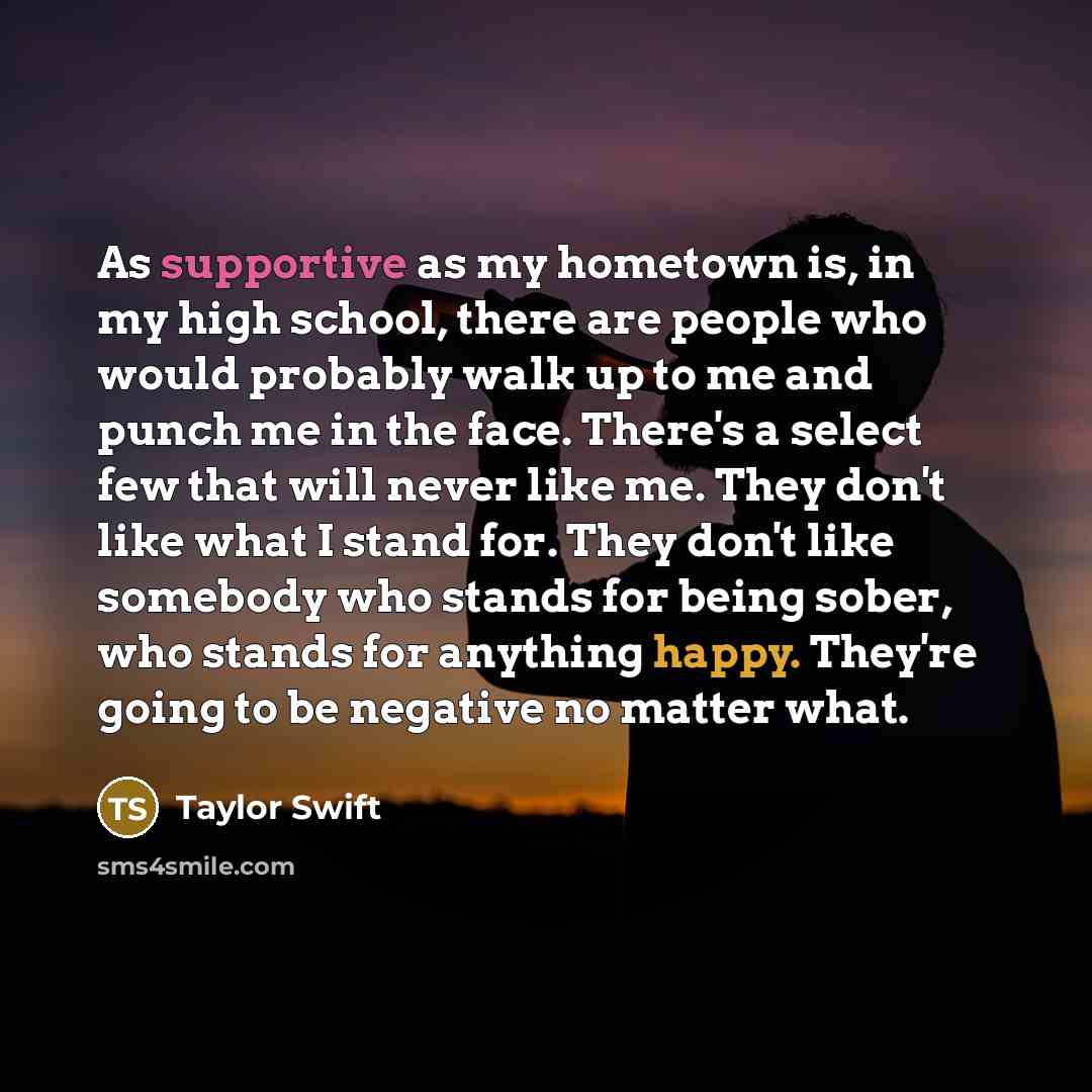 “As supportive as my hometown is, in my high school, there are people who would probably walk up to me and punch me in the face. There's a select few that will never like me. They don't like what I stand for. They don't like somebody who stands for being sober, who stands for anything happy…” quote by Taylor Swift
