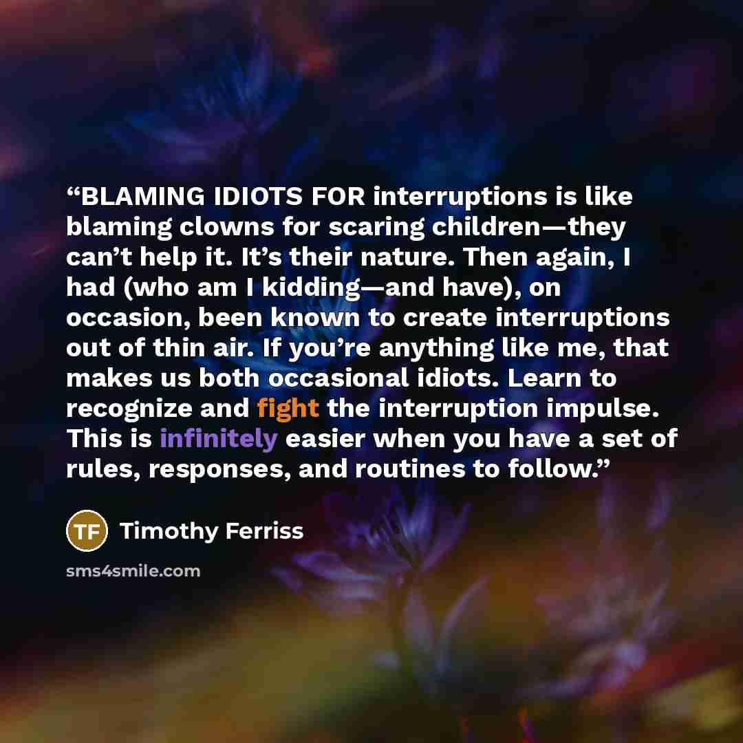 “BLAMING IDIOTS FOR interruptions is like blaming clowns for scaring children—they can’t help it. It’s their nature. Then again, I had (who am I kidding—and have), on occasion, been known to create interruptions out of thin air. If you’re anything like me, that makes us both occasional idiots…” quote by Timothy Ferriss