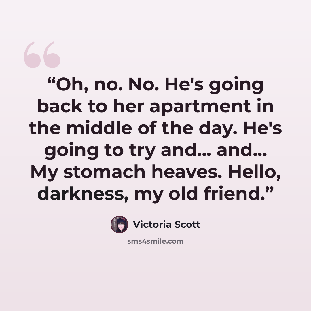 “Oh, no. No. He's going back to her apartment in the middle of the day. He's going to try and... and... My stomach heaves. Hello, darkness, my old friend.” quote by Victoria Scott