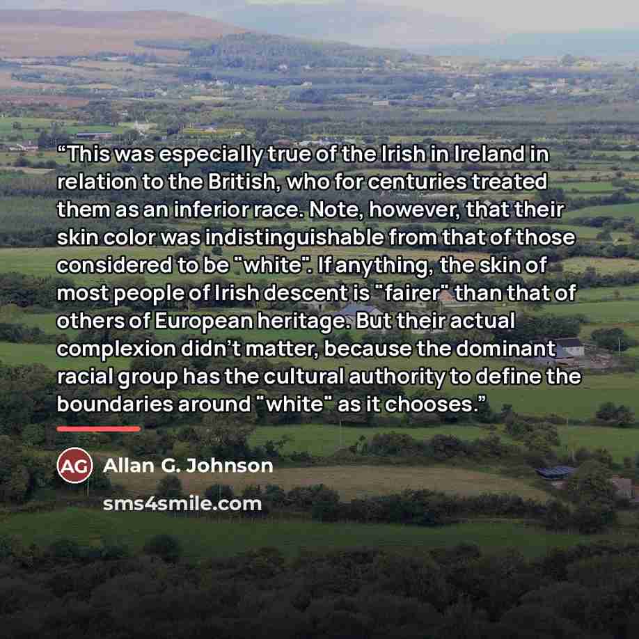 “This was especially true of the Irish in Ireland in relation to the British, who for centuries treated them as an inferior race. Note, however, that their skin color was indistinguishable from that of those considered to be "white". If anything, the skin of most people of Irish descent is "fairer"…” quote by Allan G. Johnson
