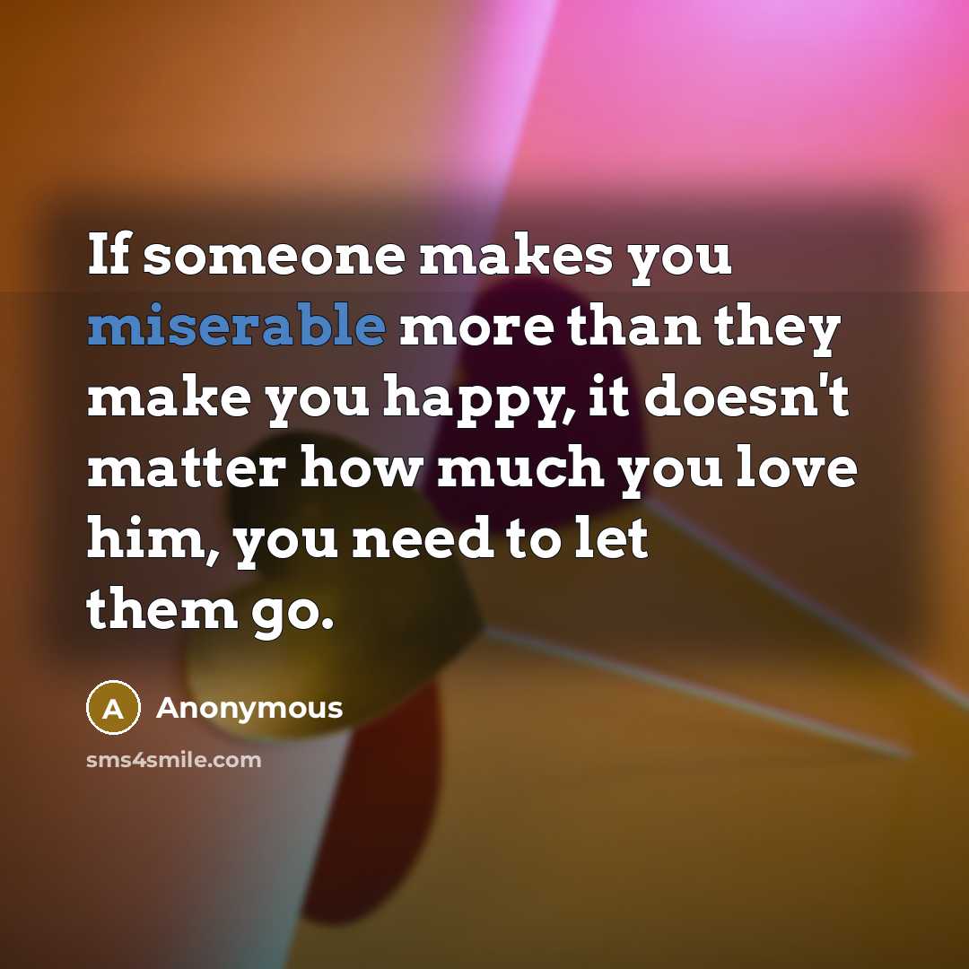 “If someone makes you miserable more than they make you happy, it doesn't matter how much you love him, you need to let them go.” quote by Anonymous