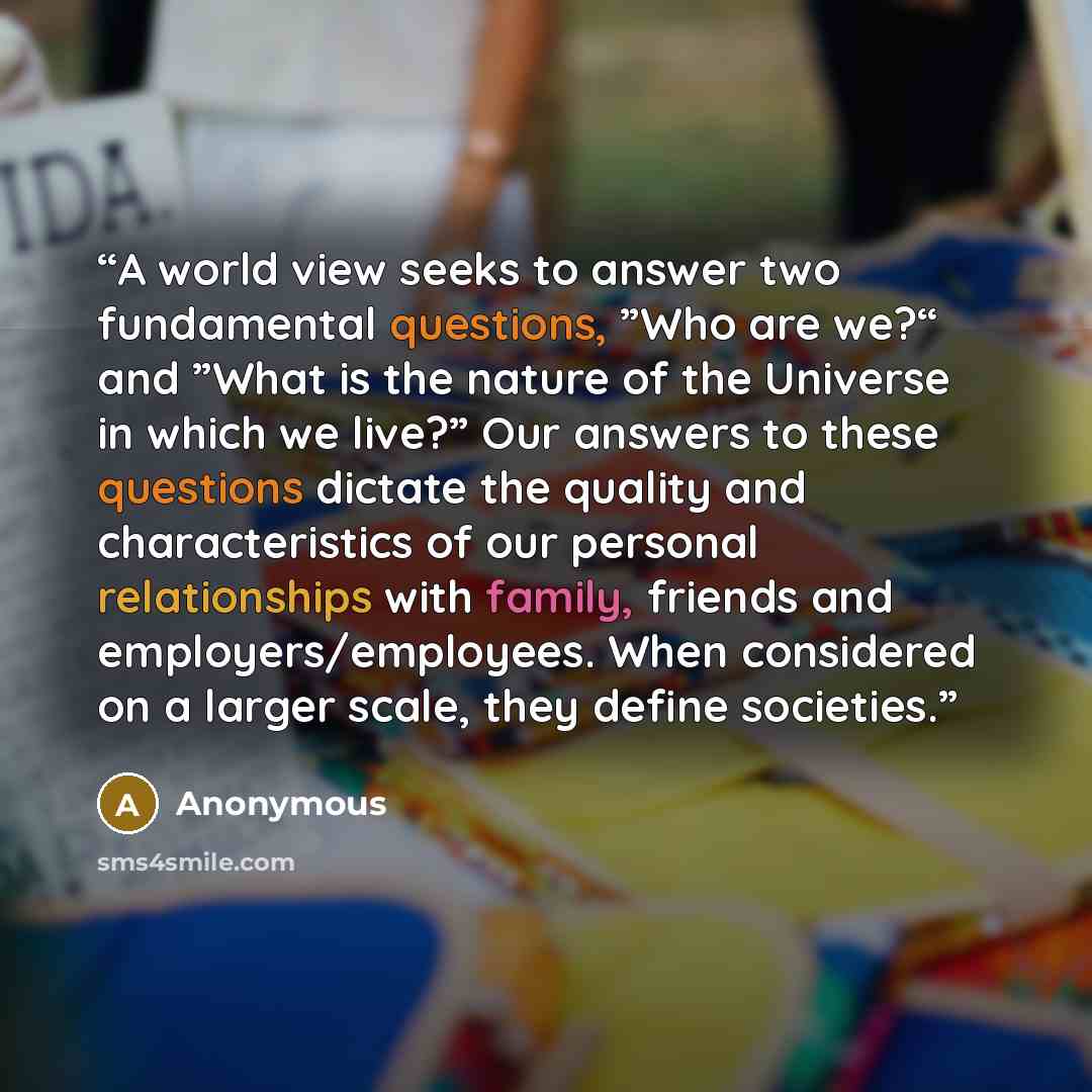 “A world view seeks to answer two fundamental questions, ”Who are we?“ and ”What is the nature of the Universe in which we live?” Our answers to these questions dictate the quality and characteristics of our personal relationships with family, friends and employers/employees. When considered on a…” quote by Anonymous