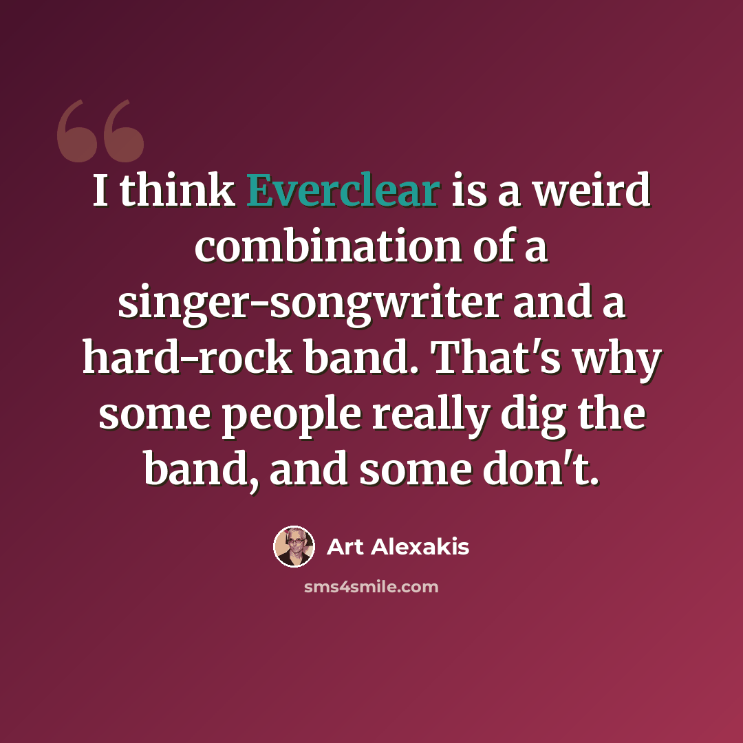 “I think Everclear is a weird combination of a singer-songwriter and a hard-rock band. That's why some people really dig the band, and some don't.” quote by Art Alexakis