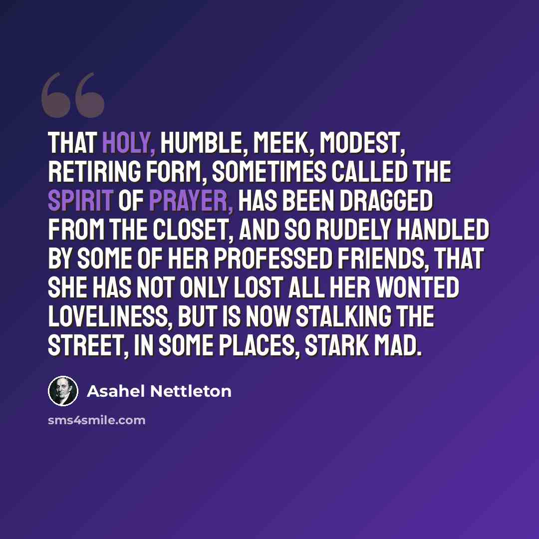 “That holy, humble, meek, modest, retiring Form, sometimes called the Spirit of Prayer, has been dragged from the closet, and so rudely handled by some of her professed friends, that she has not only lost all her wonted loveliness, but is now stalking the street, in some places, stark mad.” quote by Asahel Nettleton