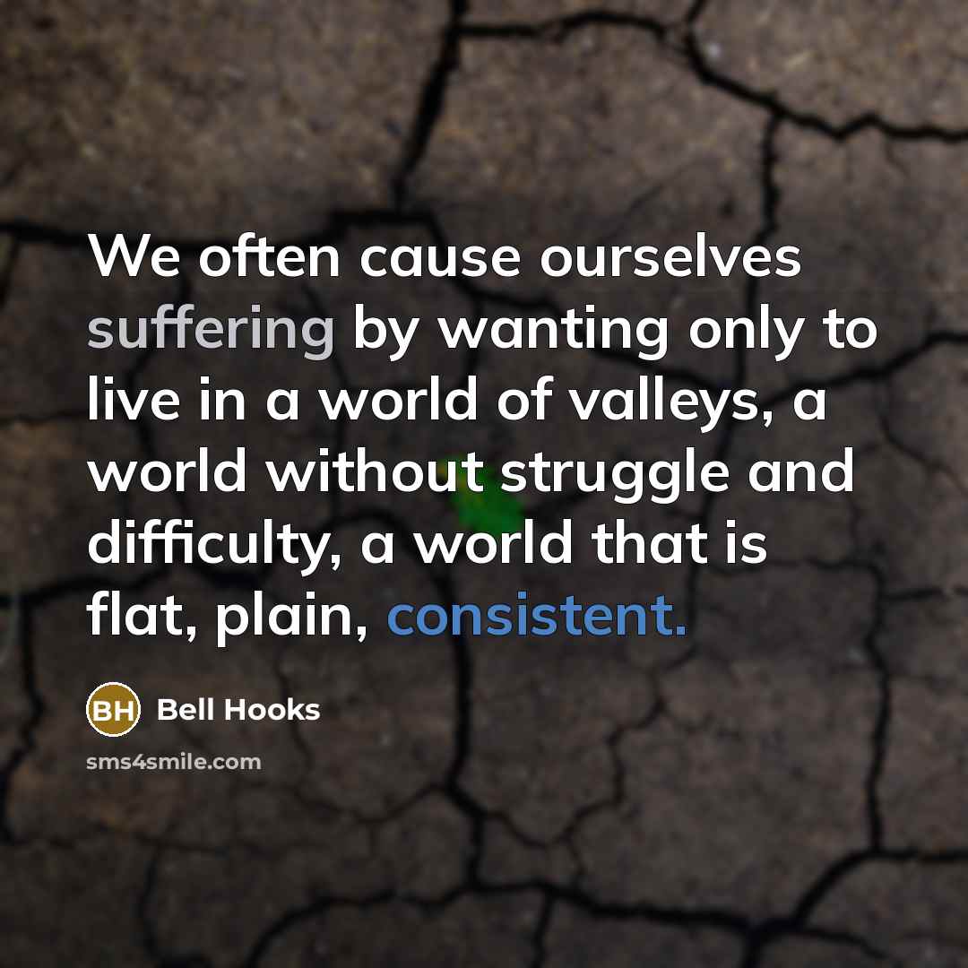 “We often cause ourselves suffering by wanting only to live in a world of valleys, a world without struggle and difficulty, a world that is flat, plain, consistent.” quote by Bell Hooks