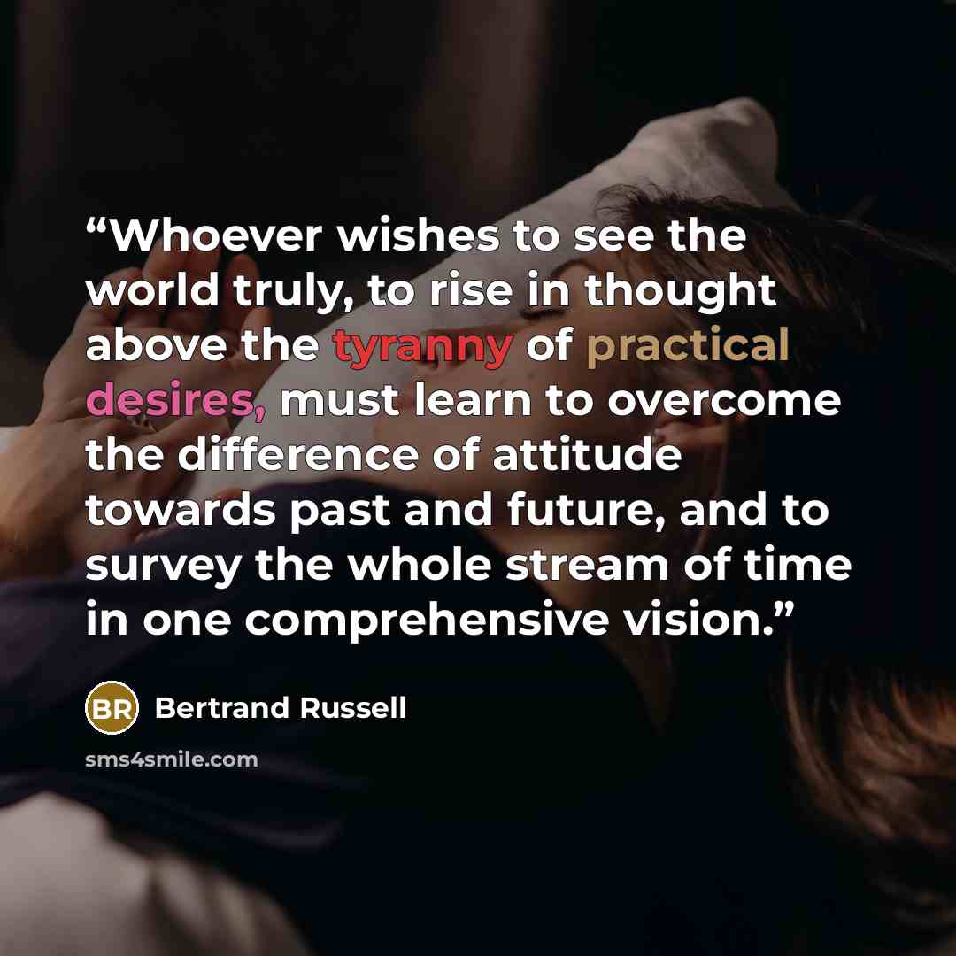 “Whoever wishes to see the world truly, to rise in thought above the tyranny of practical desires, must learn to overcome the difference of attitude towards past and future, and to survey the whole stream of time in one comprehensive vision.” quote by Bertrand Russell
