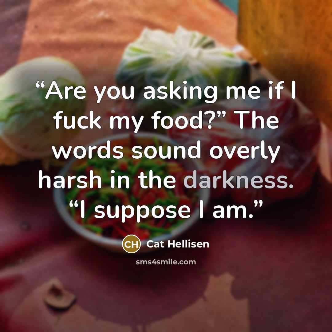 “Are you asking me if I fuck my food?” The words sound overly harsh in the darkness. “I suppose I am.” quote by Cat Hellisen