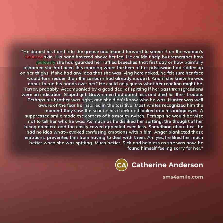“He dipped his hand into the grease and leaned forward to smear it on the woman’s tortured skin. His hand hovered above her leg. He couldn’t help but remember how jealously she had guarded her ruffled breeches that first day or how painfully ashamed she had been this morning when the hem of her…” quote by Catherine Anderson