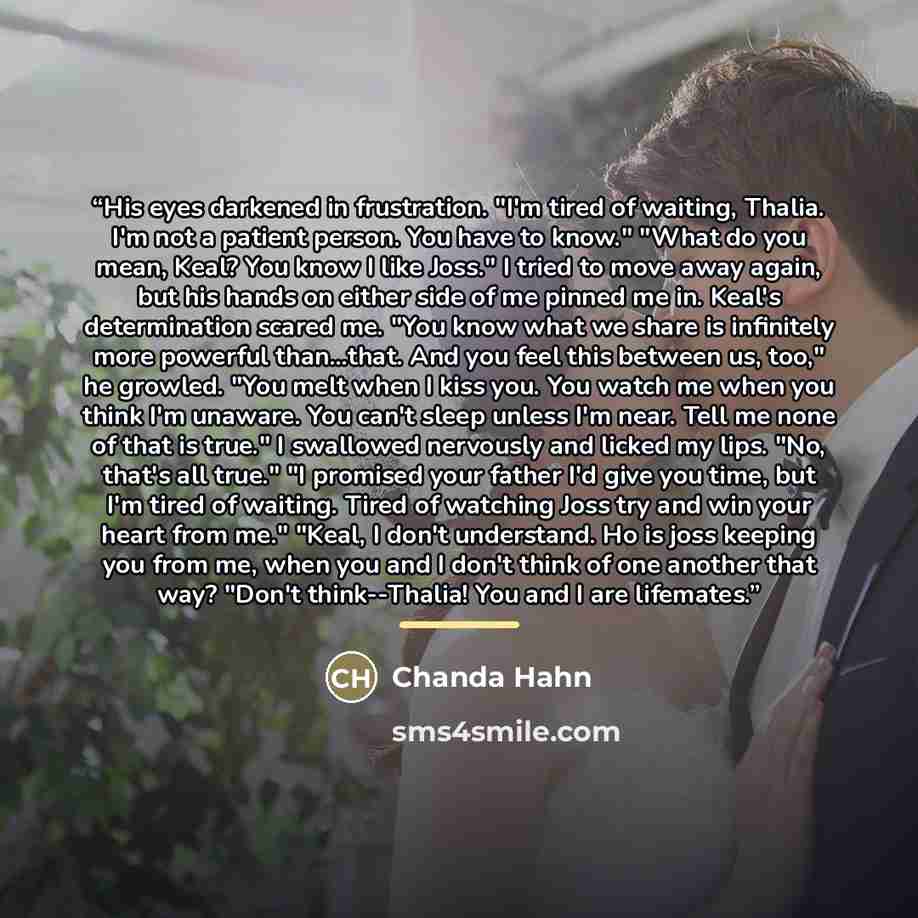 “His eyes darkened in frustration. "I'm tired of waiting, Thalia. I'm not a patient person. You have to know." "What do you mean, Keal? You know I like Joss." I tried to move away again, but his hands on either side of me pinned me in. Keal's determination scared me. "You know what we share is…” quote by Chanda Hahn
