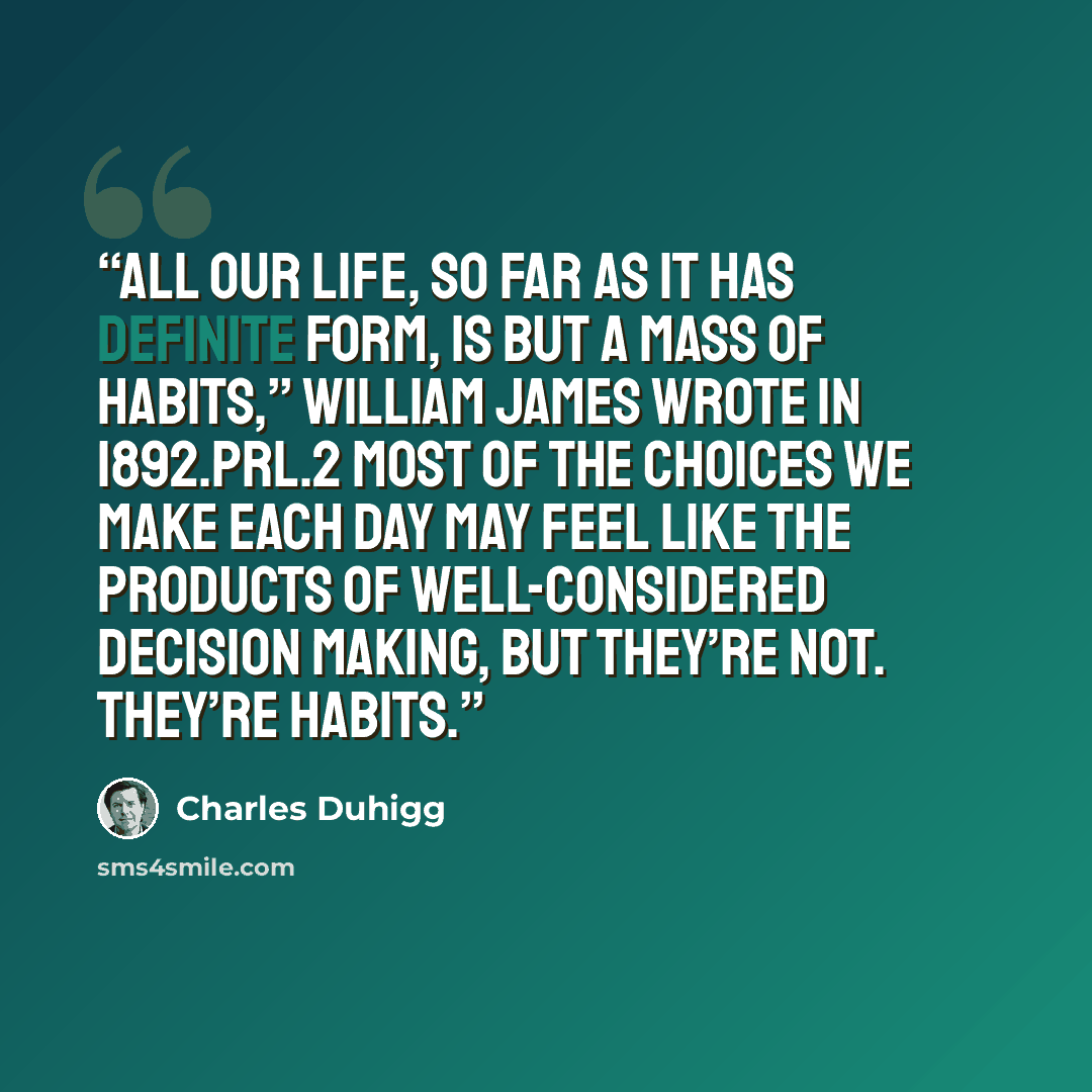 “All our life, so far as it has definite form, is but a mass of habits,” William James wrote in 1892.prl.2 Most of the choices we make each day may feel like the products of well-considered decision making, but they’re not. They’re habits.” quote by Charles Duhigg