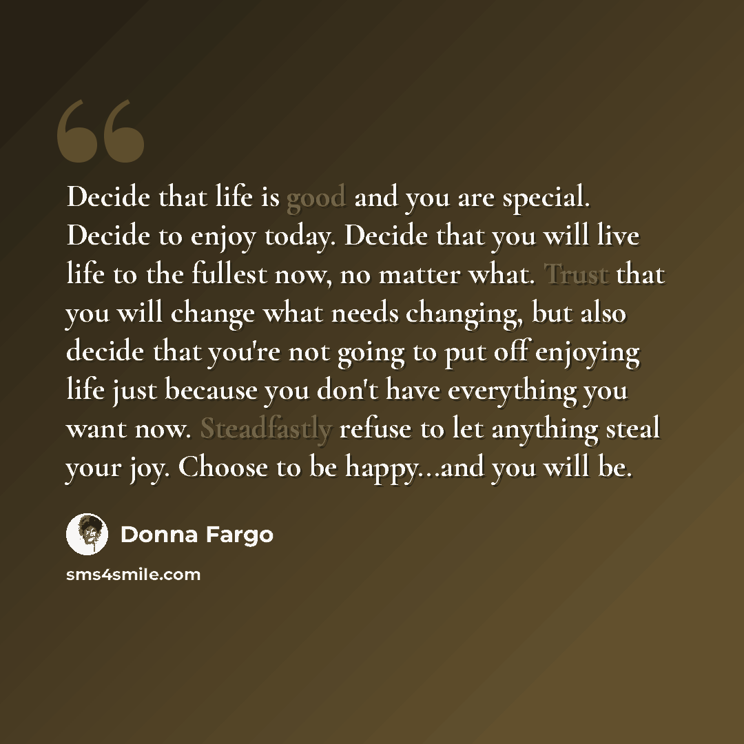 “Decide that life is good and you are special. Decide to enjoy today. Decide that you will live life to the fullest now, no matter what. Trust that you will change what needs changing, but also decide that you're not going to put off enjoying life just because you don't have everything you want…” quote by Donna Fargo