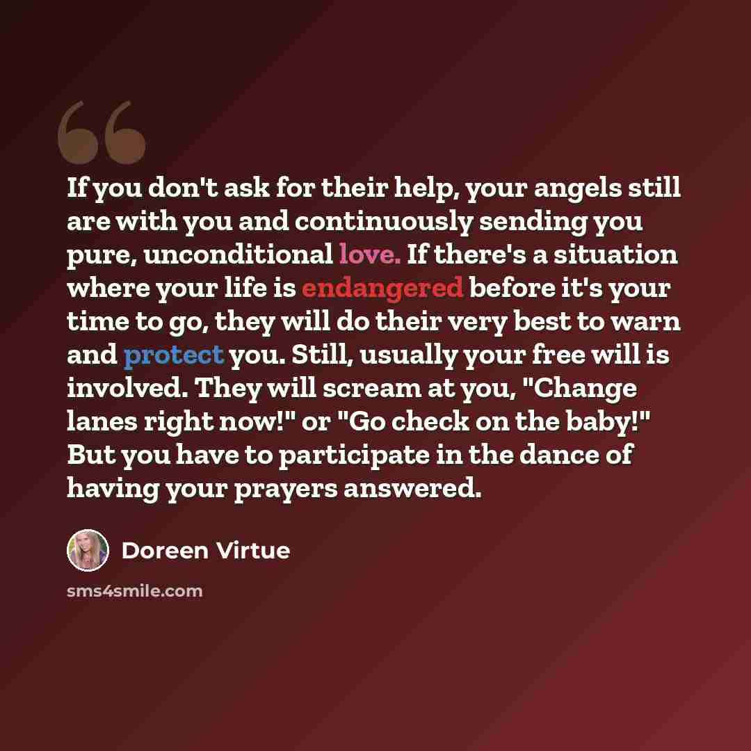 “If you don't ask for their help, your angels still are with you and continuously sending you pure, unconditional love. If there's a situation where your life is endangered before it's your time to go, they will do their very best to warn and protect you. Still, usually your free will is involved…” quote by Doreen Virtue