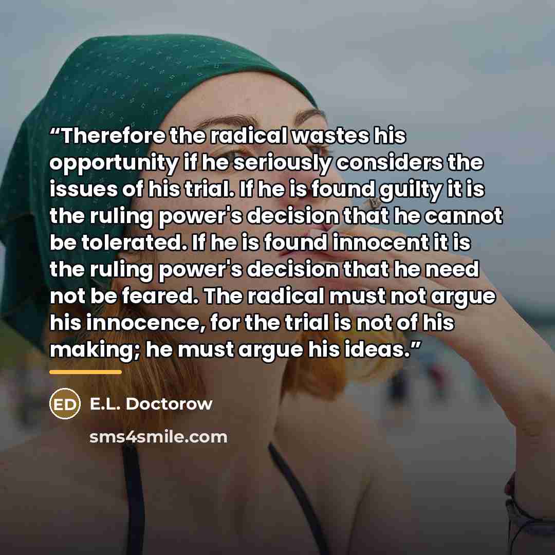 “Therefore the radical wastes his opportunity if he seriously considers the issues of his trial. If he is found guilty it is the ruling power's decision that he cannot be tolerated. If he is found innocent it is the ruling power's decision that he need not be feared. The radical must not argue his…” quote by e.l. doctorow