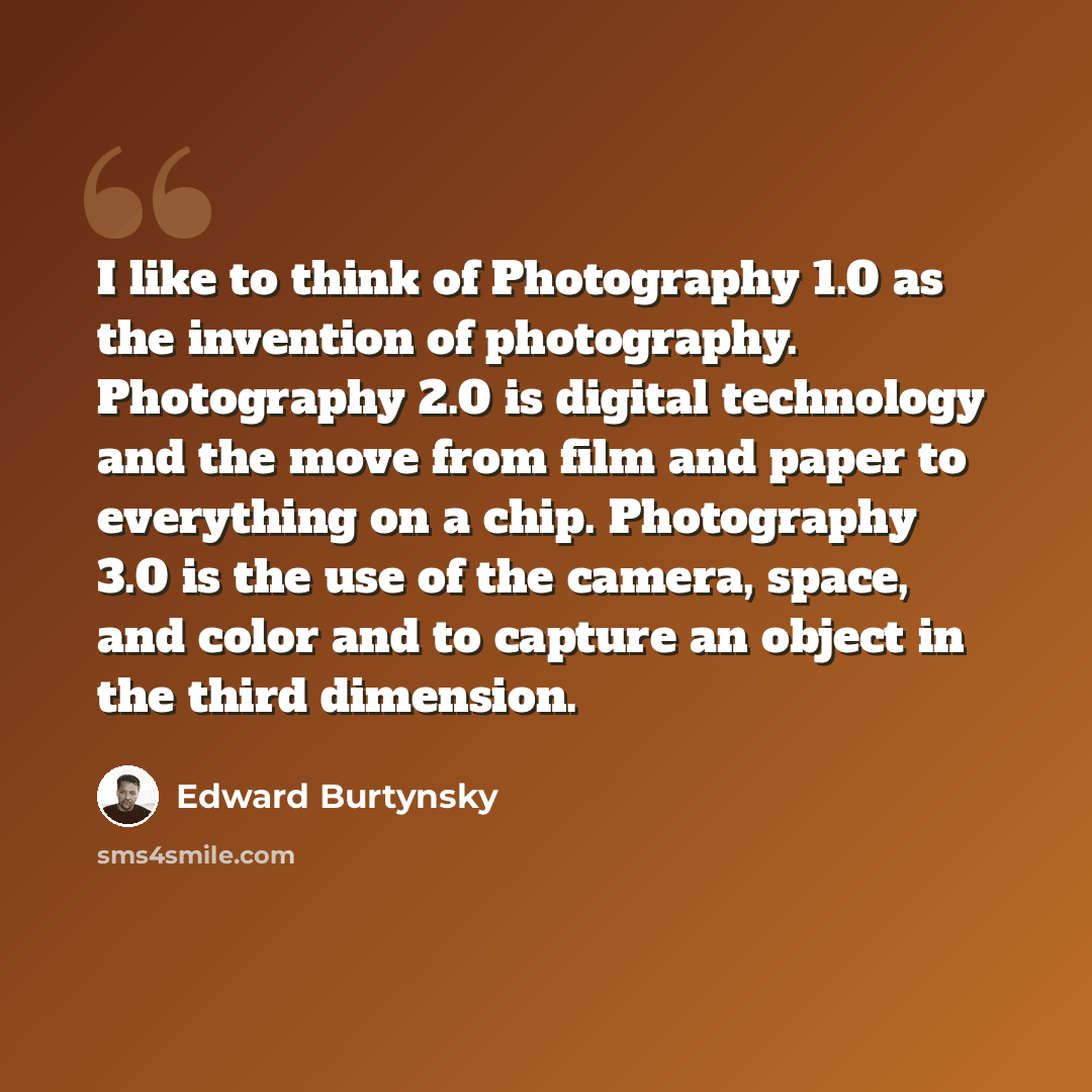 “I like to think of Photography 1.0 as the invention of photography. Photography 2.0 is digital technology and the move from film and paper to everything on a chip. Photography 3.0 is the use of the camera, space, and color and to capture an object in the third dimension.” quote by Edward Burtynsky