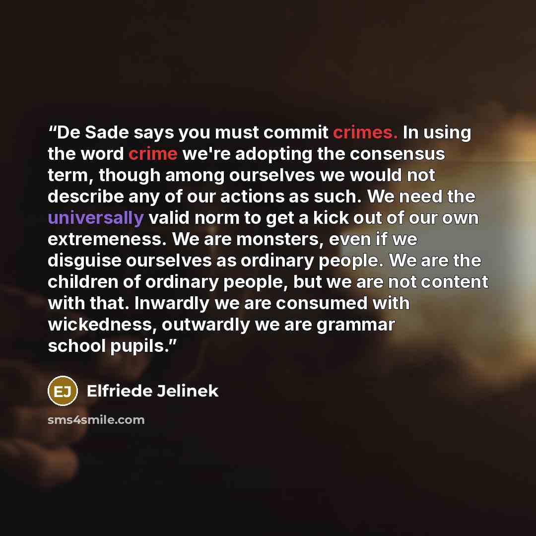 “De Sade says you must commit crimes. In using the word crime we're adopting the consensus term, though among ourselves we would not describe any of our actions as such. We need the universally valid norm to get a kick out of our own extremeness. We are monsters, even if we disguise ourselves as…” quote by Elfriede Jelinek