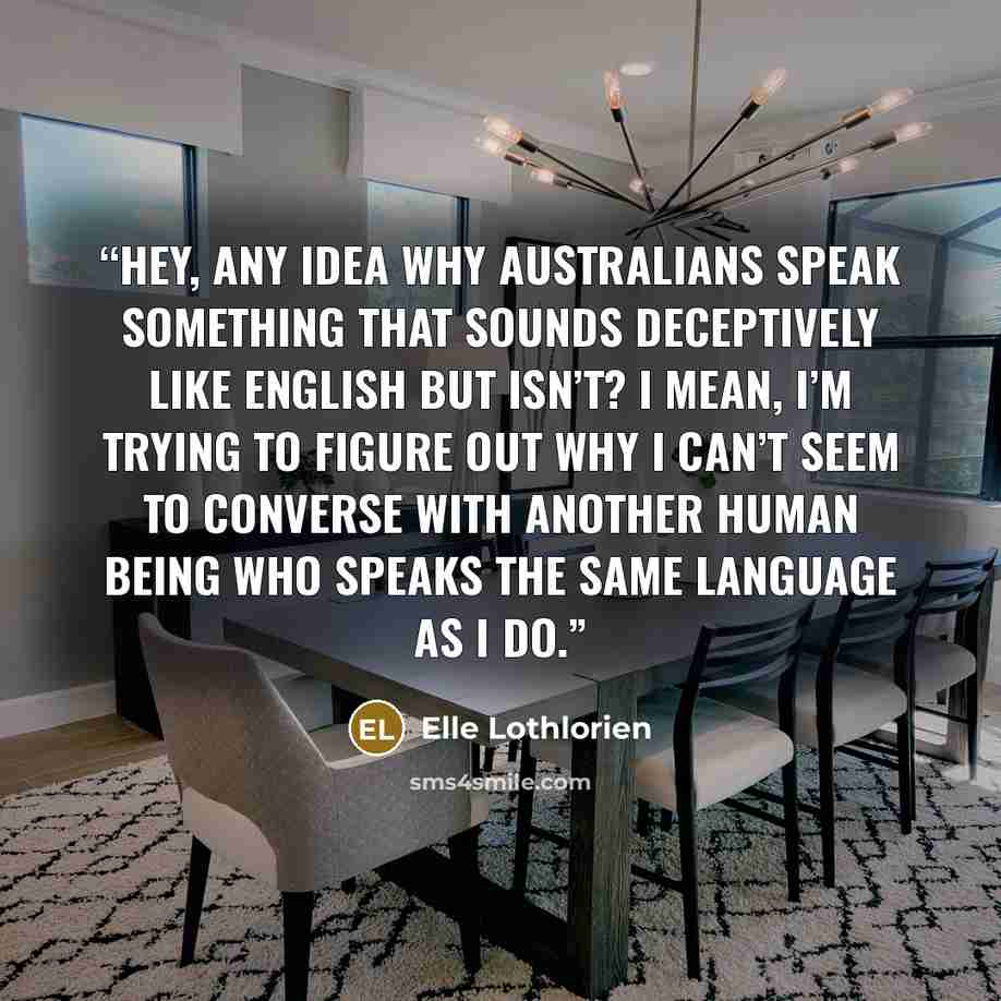 “Hey, any idea why Australians speak something that sounds deceptively like English but isn’t? I mean, I’m trying to figure out why I can’t seem to converse with another human being who speaks the same language as I do.” quote by Elle Lothlorien