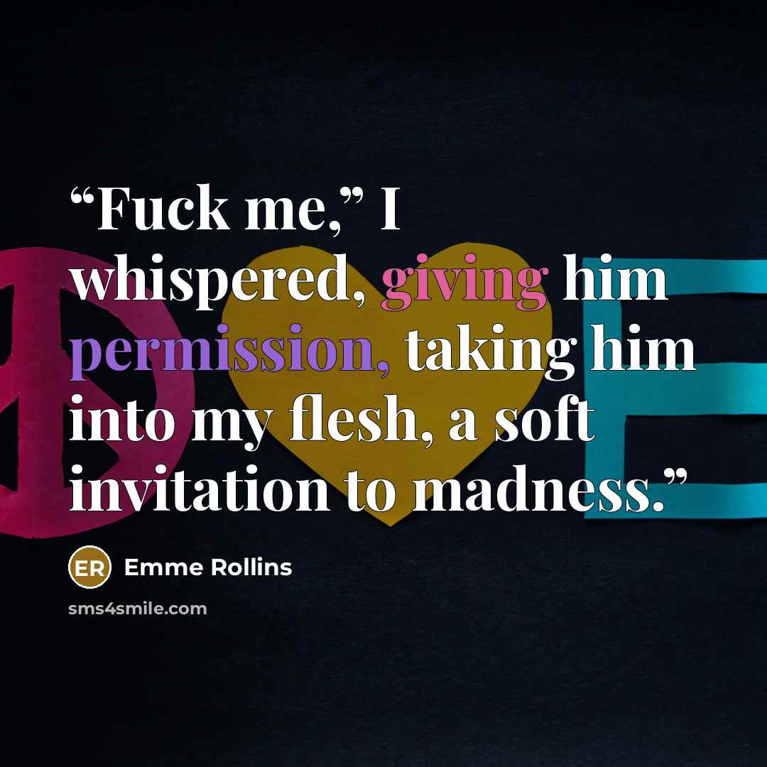 “Fuck me,” I whispered, giving him permission, taking him into my flesh, a soft invitation to madness.” quote by Emme Rollins