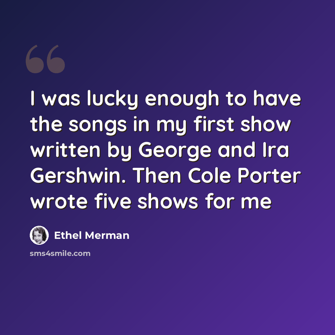 “I was lucky enough to have the songs in my first show written by George and Ira Gershwin. Then Cole Porter wrote five shows for me” quote by Ethel Merman