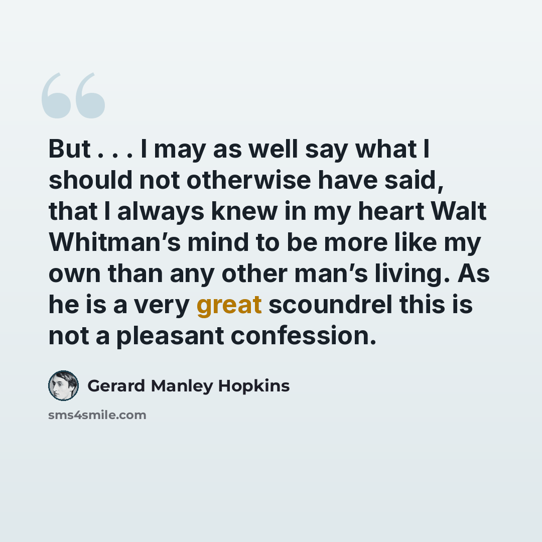 “But . . . I may as well say what I should not otherwise have said, that I always knew in my heart Walt Whitman’s mind to be more like my own than any other man’s living. As he is a very great scoundrel this is not a pleasant confession.” quote by Gerard Manley Hopkins
