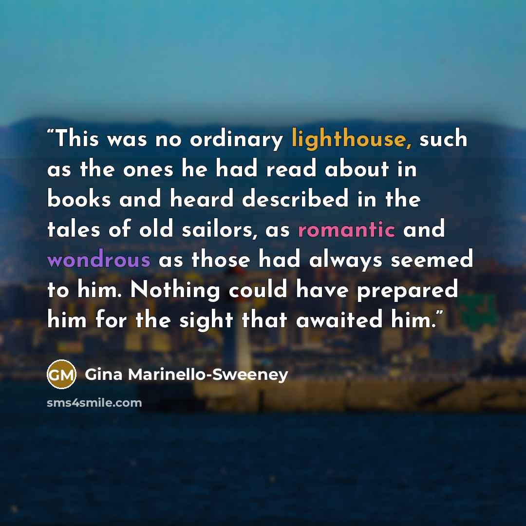 “This was no ordinary lighthouse, such as the ones he had read about in books and heard described in the tales of old sailors, as romantic and wondrous as those had always seemed to him. Nothing could have prepared him for the sight that awaited him.” quote by Gina Marinello-Sweeney