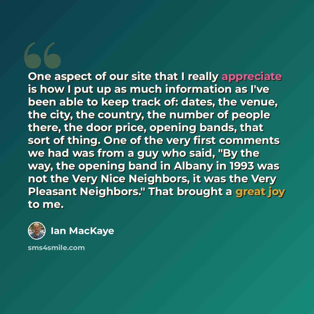 “One aspect of our site that I really appreciate is how I put up as much information as I've been able to keep track of: dates, the venue, the city, the country, the number of people there, the door price, opening bands, that sort of thing. One of the very first comments we had was from a guy who…” quote by Ian MacKaye